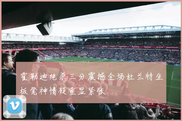 霍勒迪绝杀三分震撼全场杜兰特坐板凳神情凝重显紧张