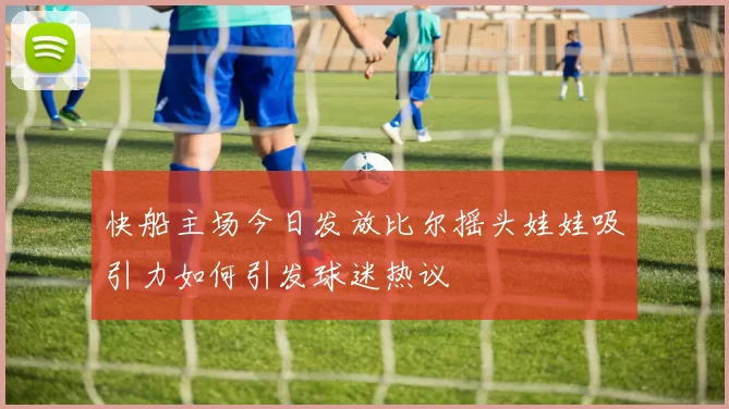 快船主场今日发放比尔摇头娃娃吸引力如何引发球迷热议