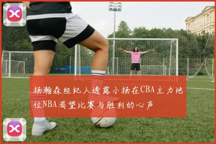杨瀚森经纪人透露小杨在CBA主力地位NBA渴望比赛与胜利的心声