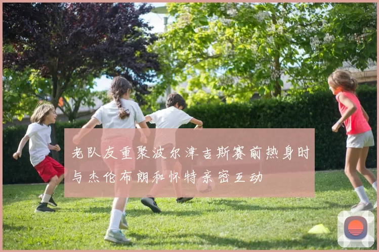 老队友重聚波尔津吉斯赛前热身时与杰伦布朗和怀特亲密互动