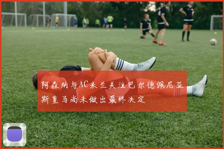 阿森纳与AC米兰关注巴尔德佩尼亚斯皇马尚未做出最终决定