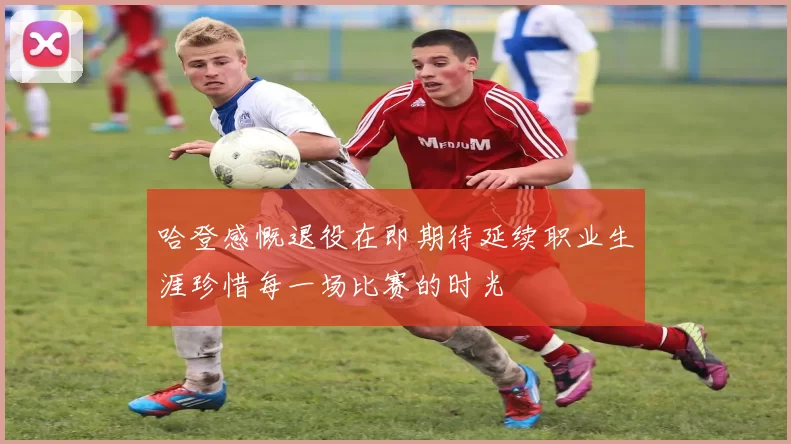 哈登感慨退役在即期待延续职业生涯珍惜每一场比赛的时光