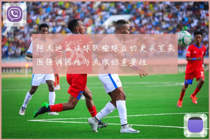 阿夫迪亚谈球队输球后的更衣室氛围强调团结与天赋的重要性