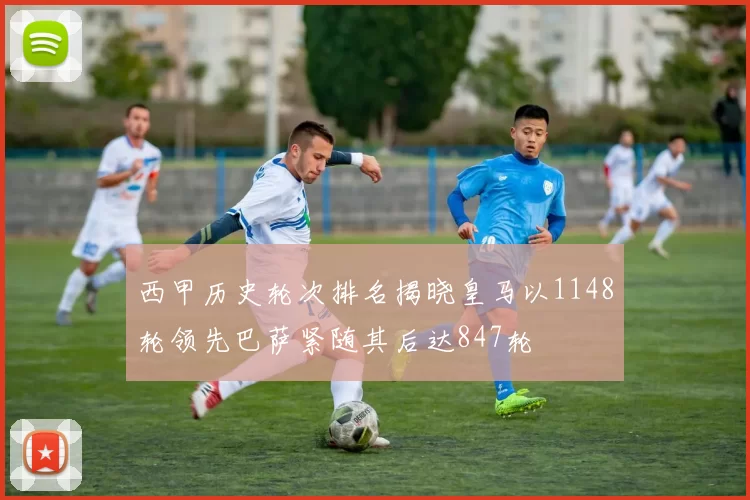 西甲历史轮次排名揭晓皇马以1148轮领先巴萨紧随其后达847轮
