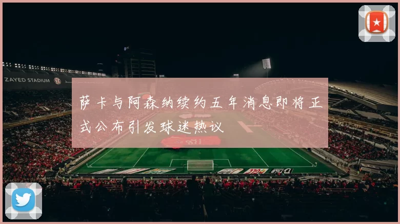 萨卡与阿森纳续约五年消息即将正式公布引发球迷热议