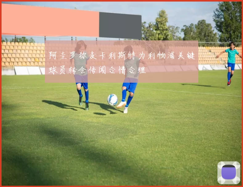阿圭罗称麦卡利斯特为利物浦关键球员转会传闻合情合理
