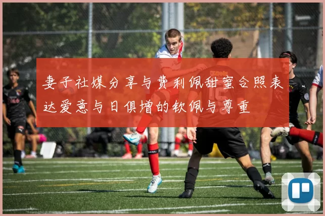 妻子社媒分享与费利佩甜蜜合照表达爱意与日俱增的钦佩与尊重
