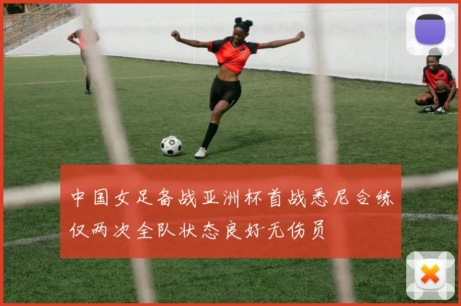 中国女足备战亚洲杯首战悉尼合练仅两次全队状态良好无伤员