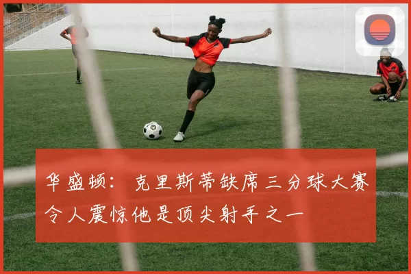 华盛顿：克里斯蒂缺席三分球大赛令人震惊他是顶尖射手之一