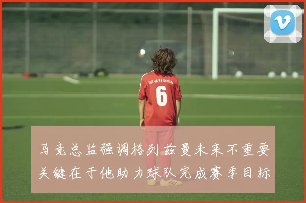 马竞总监强调格列兹曼未来不重要关键在于他助力球队完成赛季目标
