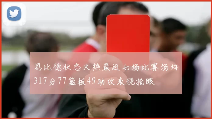 恩比德状态火热最近七场比赛场均317分77篮板49助攻表现抢眼