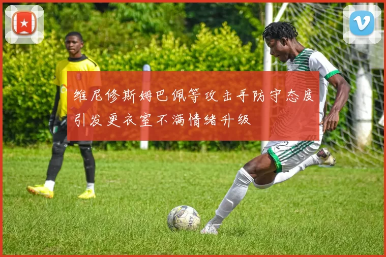 维尼修斯姆巴佩等攻击手防守态度引发更衣室不满情绪升级