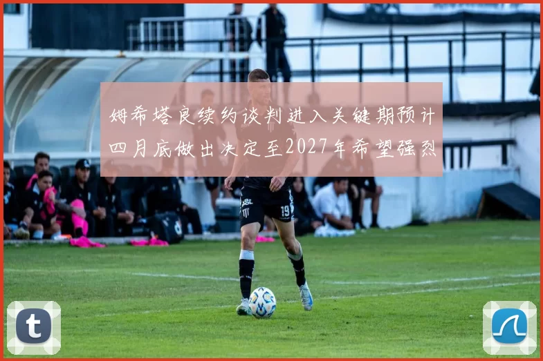 姆希塔良续约谈判进入关键期预计四月底做出决定至2027年希望强烈