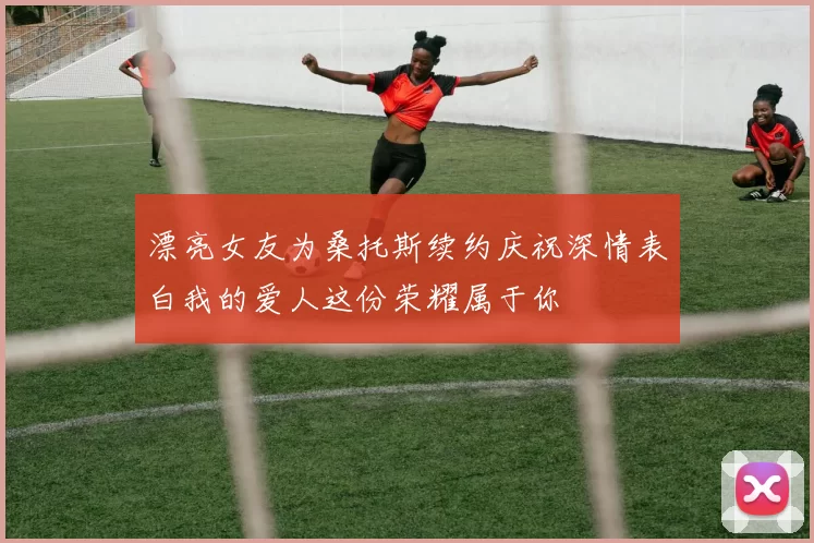漂亮女友为桑托斯续约庆祝深情表白我的爱人这份荣耀属于你