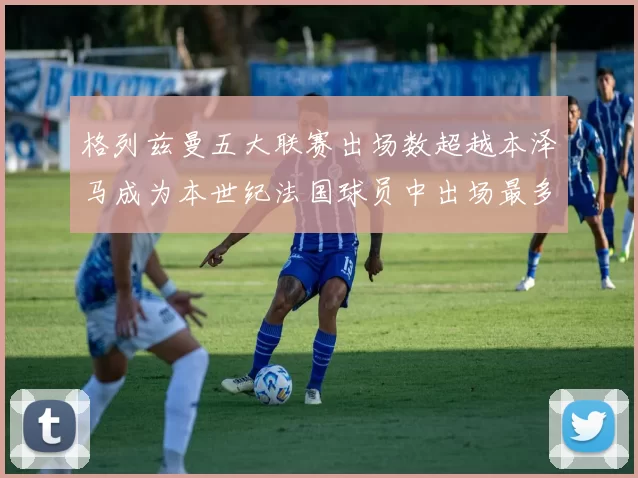 格列兹曼五大联赛出场数超越本泽马成为本世纪法国球员中出场最多者