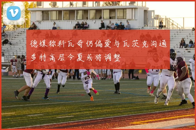 德媒称科瓦奇仍偏爱与瓦茨克沟通多特高层今夏或将调整