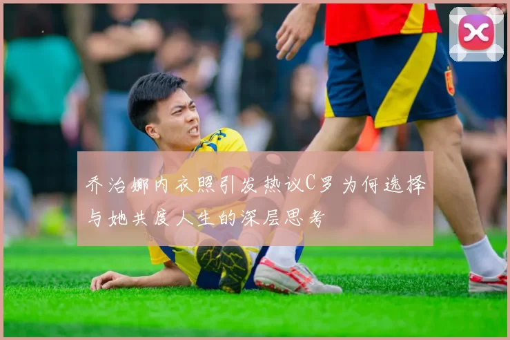 乔治娜内衣照引发热议C罗为何选择与她共度人生的深层思考
